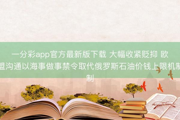 一分彩app官方最新版下载 大幅收紧贬抑 欧盟沟通以海事做事禁令取代俄罗斯石油价钱上限机制