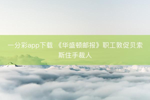 一分彩app下载 《华盛顿邮报》职工敦促贝索斯住手裁人