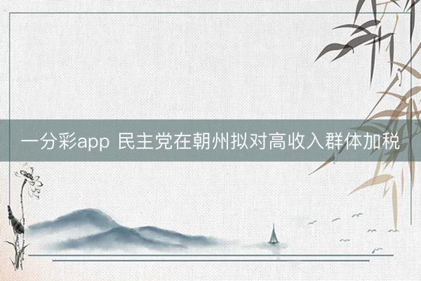 一分彩app 民主党在朝州拟对高收入群体加税