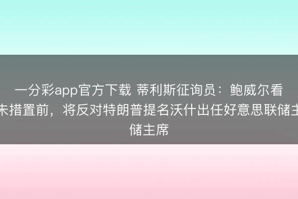 一分彩app官方下载 蒂利斯征询员：鲍威尔看望未措置前，将反对特朗普提名沃什出任好意思联储主席