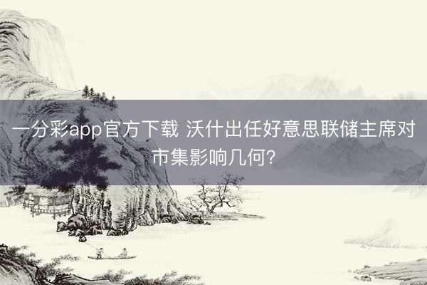 一分彩app官方下载 沃什出任好意思联储主席对市集影响几何?