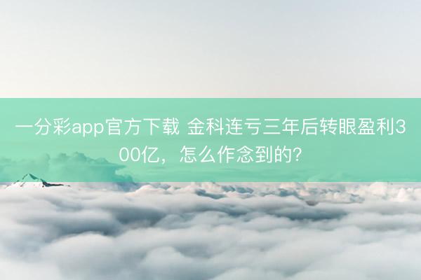 一分彩app官方下载 金科连亏三年后转眼盈利300亿，怎么作念到的？