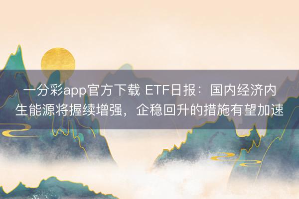 一分彩app官方下载 ETF日报：国内经济内生能源将握续增强，企稳回升的措施有望加速