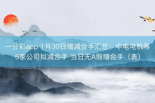 一分彩app 1月30日增减合手汇总：中电电机等5家公司拟减合手 当日无A股增合手（表）