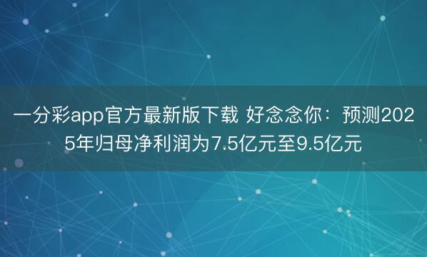 一分彩app官方最新版下载 好念念你：预测2025年归母净利润为7.5亿元至9.5亿元