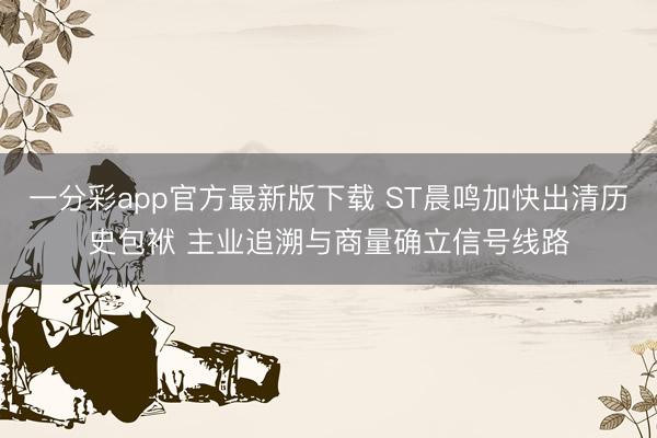 一分彩app官方最新版下载 ST晨鸣加快出清历史包袱 主业追溯与商量确立信号线路
