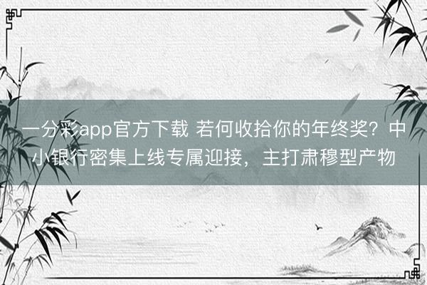 一分彩app官方下载 若何收拾你的年终奖？中小银行密集上线专属迎接，主打肃穆型产物