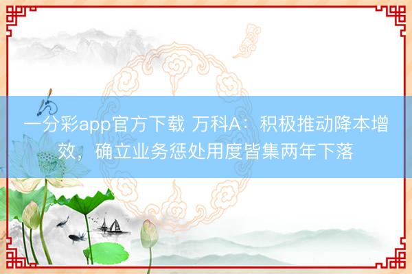 一分彩app官方下载 万科A：积极推动降本增效，确立业务惩处用度皆集两年下落