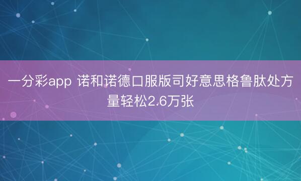 一分彩app 诺和诺德口服版司好意思格鲁肽处方量轻松2.6万张