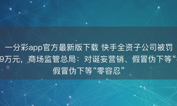一分彩app官方最新版下载 快手全资子公司被罚2669.29万元，商场监管总局：对诞妄营销、假冒伪下等“零容忍”