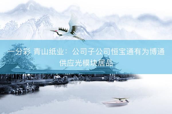 一分彩 青山纸业：公司子公司恒宝通有为博通供应光模块居品