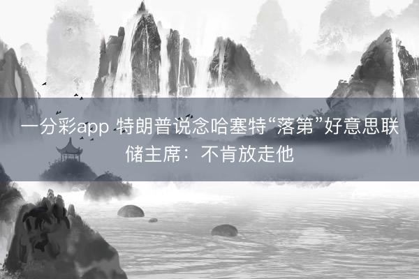 一分彩app 特朗普说念哈塞特“落第”好意思联储主席：不肯放走他