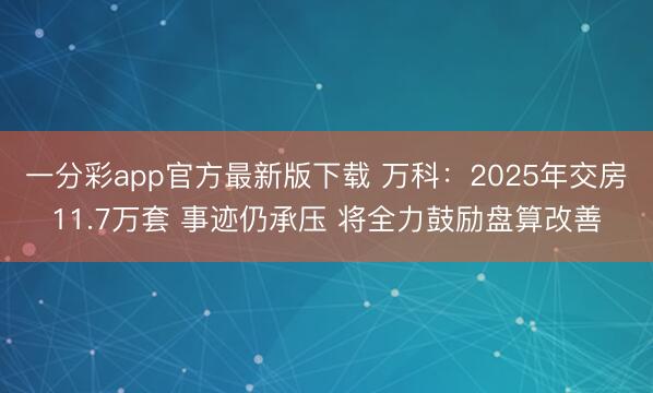 一分彩app官方最新版下载 万科：2025年交房11.7万套 事迹仍承压 将全力鼓励盘算改善