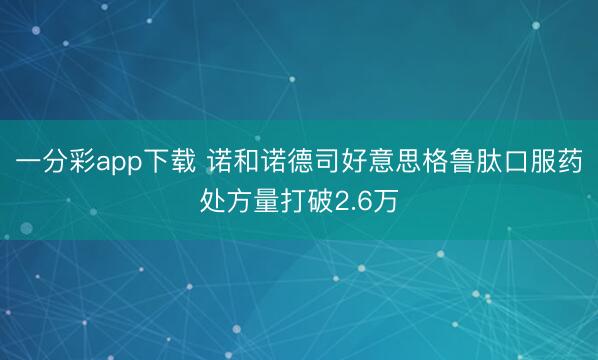 一分彩app下载 诺和诺德司好意思格鲁肽口服药处方量打破2.6万