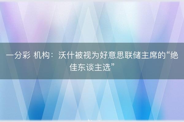 一分彩 机构：沃什被视为好意思联储主席的“绝佳东谈主选”