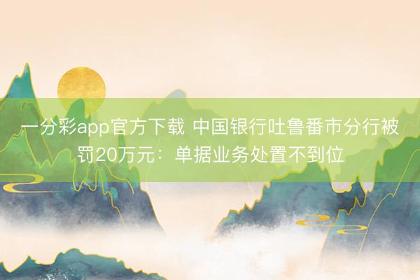 一分彩app官方下载 中国银行吐鲁番市分行被罚20万元：单据业务处置不到位