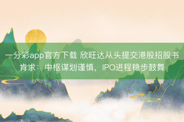 一分彩app官方下载 欣旺达从头提交港股招股书肯求：中枢谋划谨慎，IPO进程稳步鼓舞