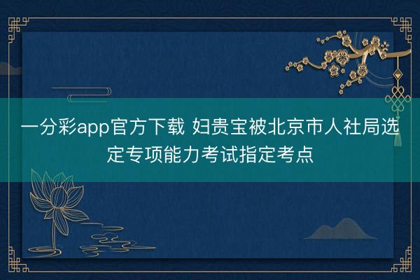 一分彩app官方下载 妇贵宝被北京市人社局选定专项能力考试指定考点