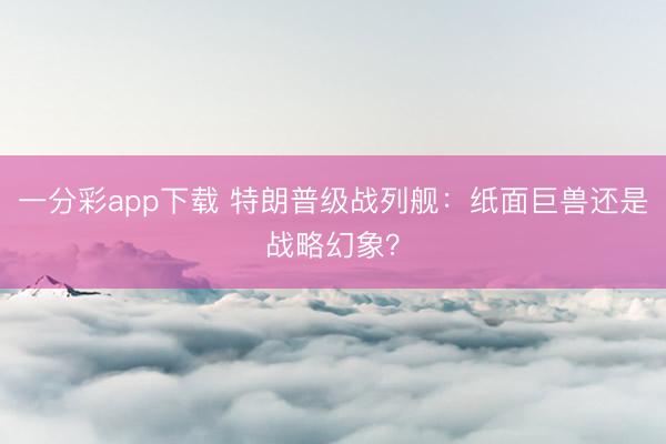 一分彩app下载 特朗普级战列舰：纸面巨兽还是战略幻象？