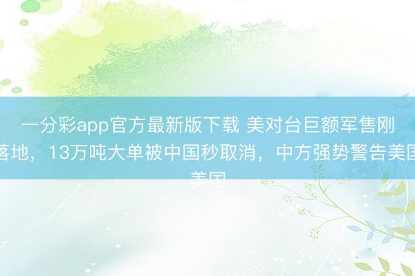 一分彩app官方最新版下载 美对台巨额军售刚落地，13万吨大单被中国秒取消，中方强势警告美国