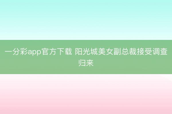 一分彩app官方下载 阳光城美女副总裁接受调查归来