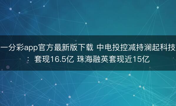 一分彩app官方最新版下载 中电投控减持澜起科技：套现16.5亿 珠海融英套现近15亿