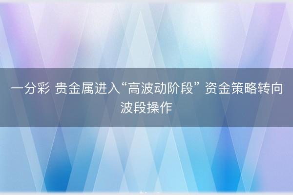 一分彩 贵金属进入“高波动阶段” 资金策略转向波段操作