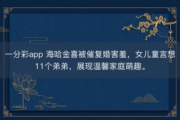 一分彩app 海哈金喜被催复婚害羞，女儿童言想11个弟弟，展现温馨家庭萌趣。