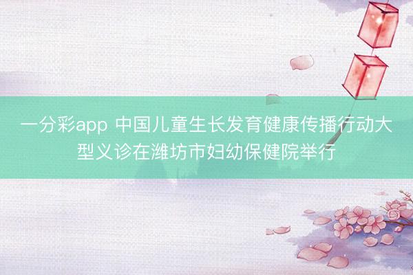 一分彩app 中国儿童生长发育健康传播行动大型义诊在潍坊市妇幼保健院举行