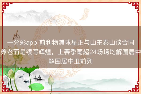 一分彩app 前利物浦球星正与山东泰山谈合同，非来养老而是续写辉煌，上赛季葡超24场场均解围居中卫前列