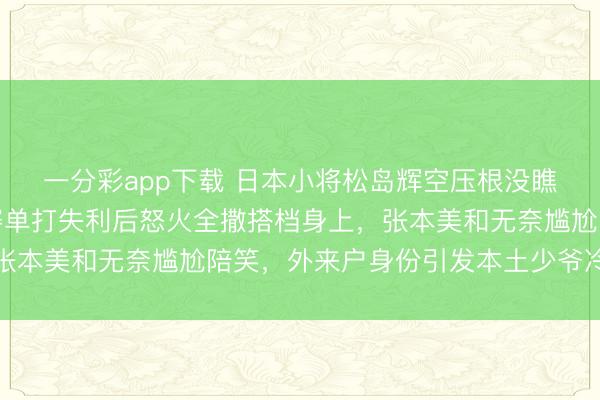 一分彩app下载 日本小将松岛辉空压根没瞧上张本一家，混双比赛单打失利后怒火全撒搭档身上，张本美和无奈尴尬陪笑，外来户身份引发本土少爷冷漠对待