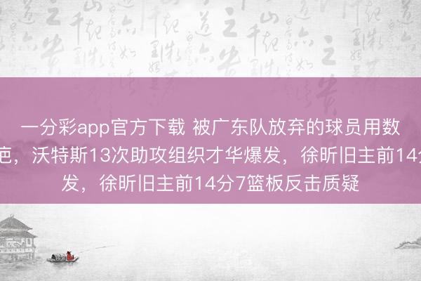 一分彩app官方下载 被广东队放弃的球员用数据撕开管理层伤疤，沃特斯13次助攻组织才华爆发，徐昕旧主前14分7篮板反击质疑