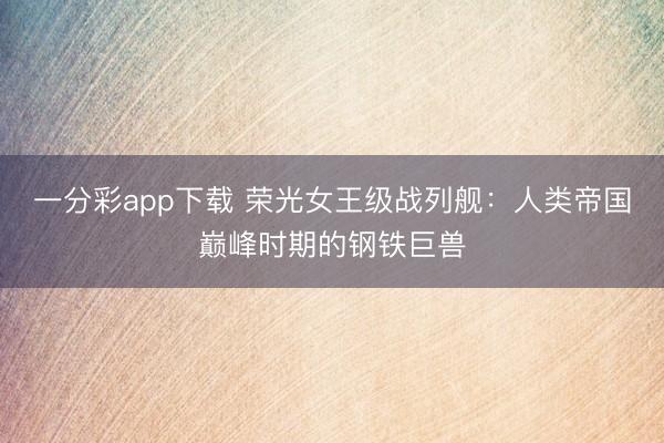 一分彩app下载 荣光女王级战列舰：人类帝国巅峰时期的钢铁巨兽