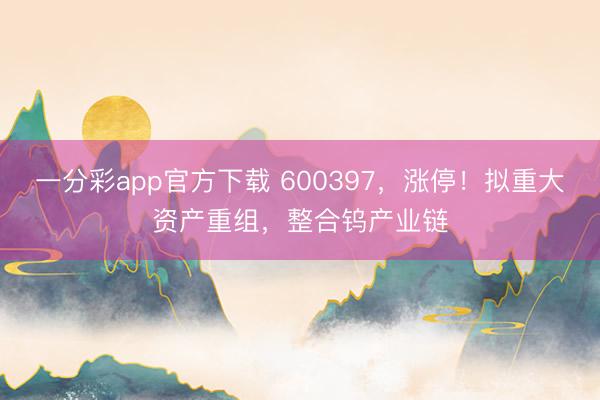 一分彩app官方下载 600397,涨停!拟重大资产重组,整合钨产业链