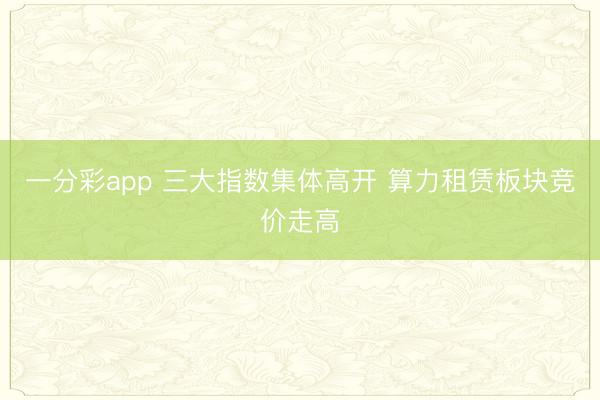 一分彩app 三大指数集体高开 算力租赁板块竞价走高