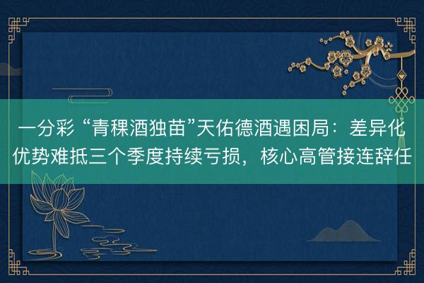 一分彩 “青稞酒独苗”天佑德酒遇困局：差异化优势难抵三个季度持续亏损，核心高管接连辞任