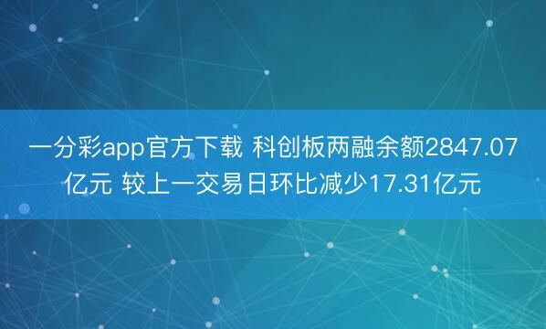 一分彩app官方下载 科创板两融余额2847.07亿元 较上一交易日环比减少17.31亿元