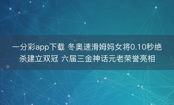 一分彩app下载 冬奥速滑姆妈女将0.10秒绝杀建立双冠 六届三金神话元老荣誉亮相