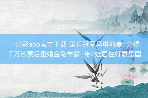 一分彩app官方下载 国乒冠军马琳前妻: 分得千万钞票后重婚金融学霸, 带2娃居住好意思国