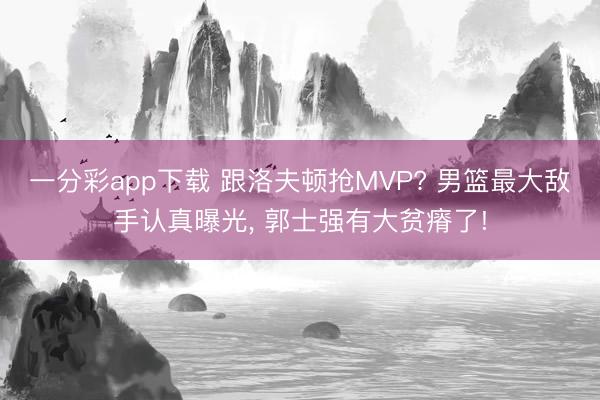 一分彩app下载 跟洛夫顿抢MVP? 男篮最大敌手认真曝光, 郭士强有大贫瘠了!