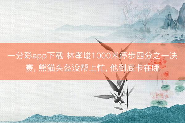 一分彩app下载 林孝埈1000米停步四分之一决赛, 熊猫头盔没帮上忙, 他到底卡在哪