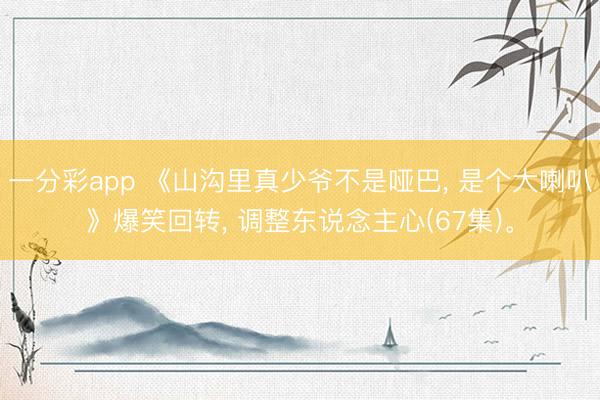 一分彩app 《山沟里真少爷不是哑巴, 是个大喇叭》爆笑回转, 调整东说念主心(67集)。