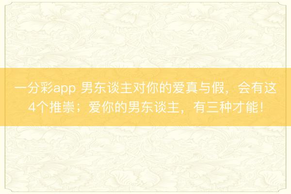 一分彩app 男东谈主对你的爱真与假，会有这4个推崇；爱你的男东谈主，有三种才能！