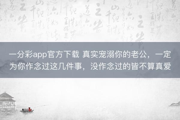 一分彩app官方下载 真实宠溺你的老公，一定为你作念过这几件事，没作念过的皆不算真爱