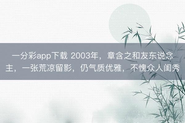 一分彩app下载 2003年,章含之和友东说念主,一张荒凉留影,仍气质优雅,不愧众人闺秀
