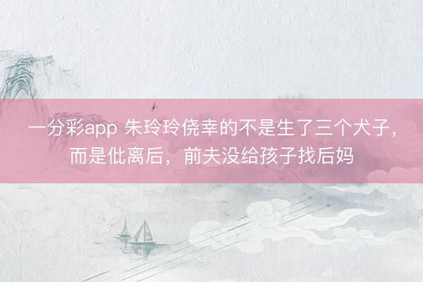 一分彩app 朱玲玲侥幸的不是生了三个犬子，而是仳离后，前夫没给孩子找后妈