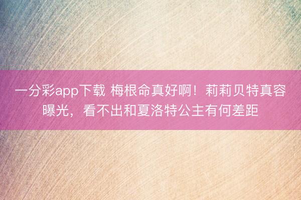 一分彩app下载 梅根命真好啊！莉莉贝特真容曝光，看不出和夏洛特公主有何差距