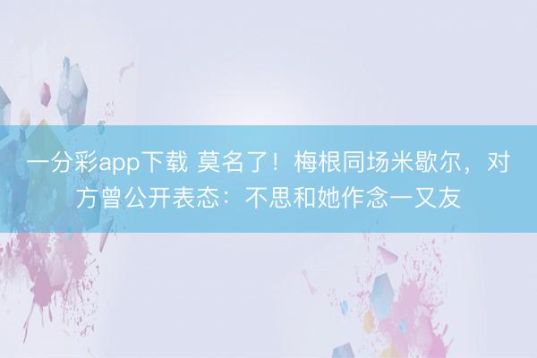 一分彩app下载 莫名了!梅根同场米歇尔,对方曾公开表态:不思和她作念一又友