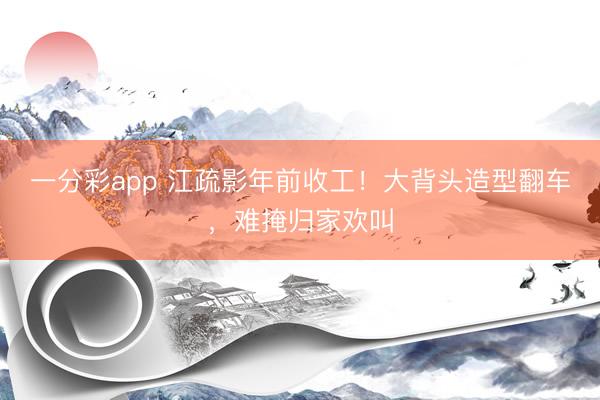 一分彩app 江疏影年前收工！大背头造型翻车，难掩归家欢叫