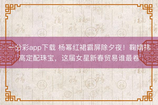 一分彩app下载 杨幂红裙霸屏除夕夜！鞠婧祎高定配珠宝，这届女星新春贸易谁最卷